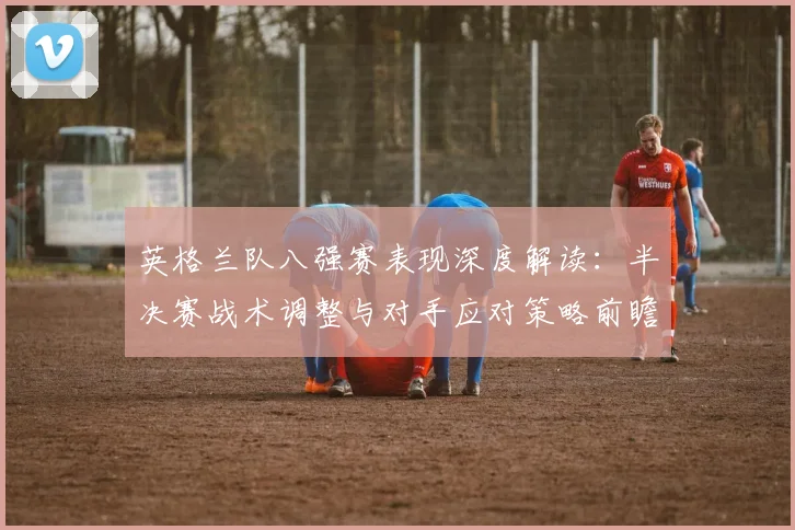 英格兰队八强赛表现深度解读：半决赛战术调整与对手应对策略前瞻