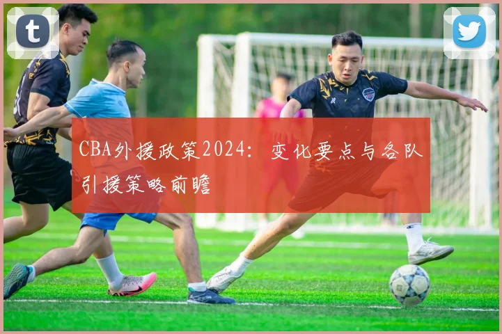 CBA外援政策2024：变化要点与各队引援策略前瞻