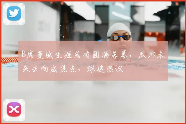 B席曼城生涯或将圆满落幕，瓜帅未来去向成焦点，球迷热议