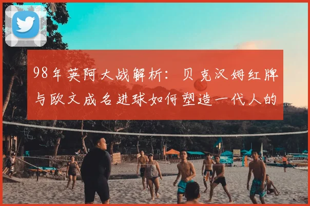 98年英阿大战解析：贝克汉姆红牌与欧文成名进球如何塑造一代人的足球记忆
