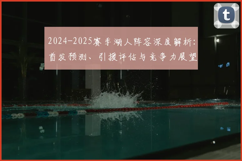 2024-2025赛季湖人阵容深度解析：首发预测、引援评估与竞争力展望