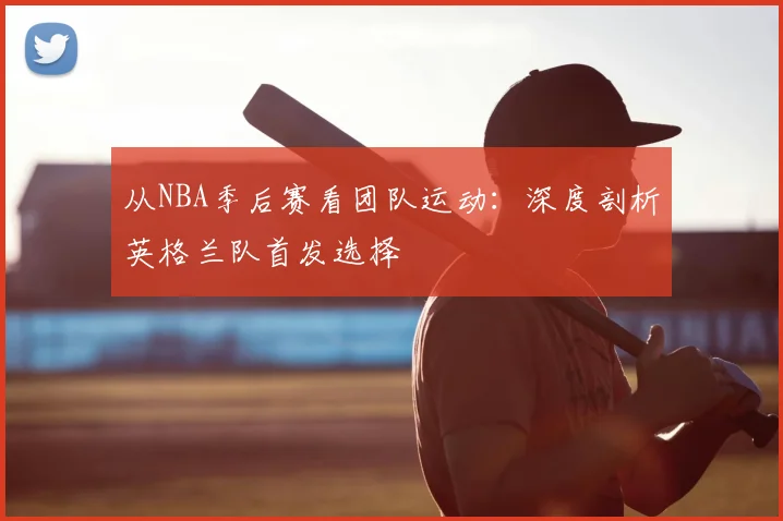 从NBA季后赛看团队运动：深度剖析英格兰队首发选择