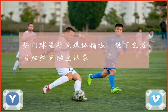 热门球星社交媒体精选：场下生活与粉丝互动全记录
