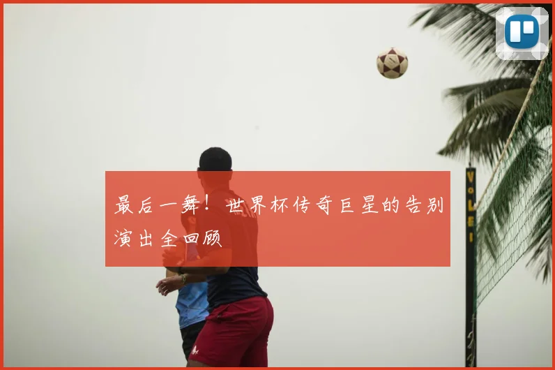 最后一舞!世界杯传奇巨星的告别演出全回顾