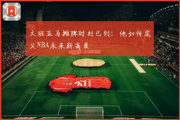 文班亚马摊牌时刻已到：他如何定义NBA未来新高度