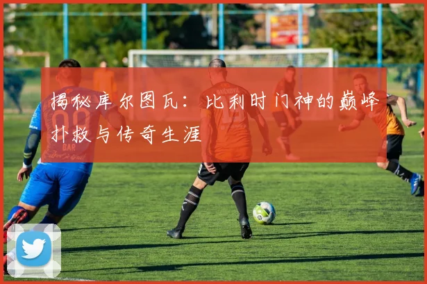 揭秘库尔图瓦：比利时门神的巅峰扑救与传奇生涯