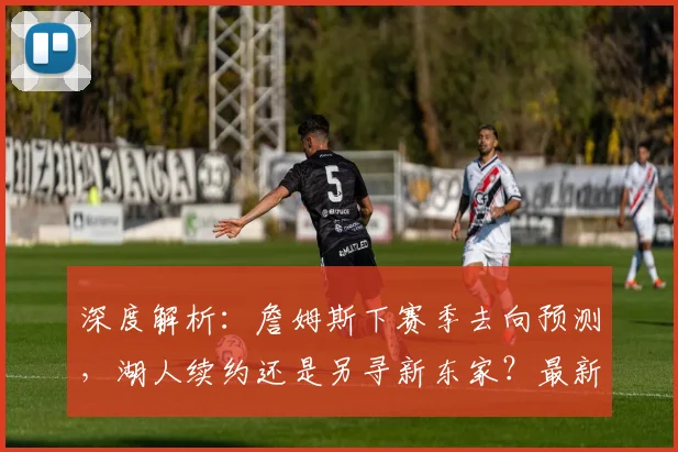 深度解析：詹姆斯下赛季去向预测，湖人续约还是另寻新东家？最新动态一览