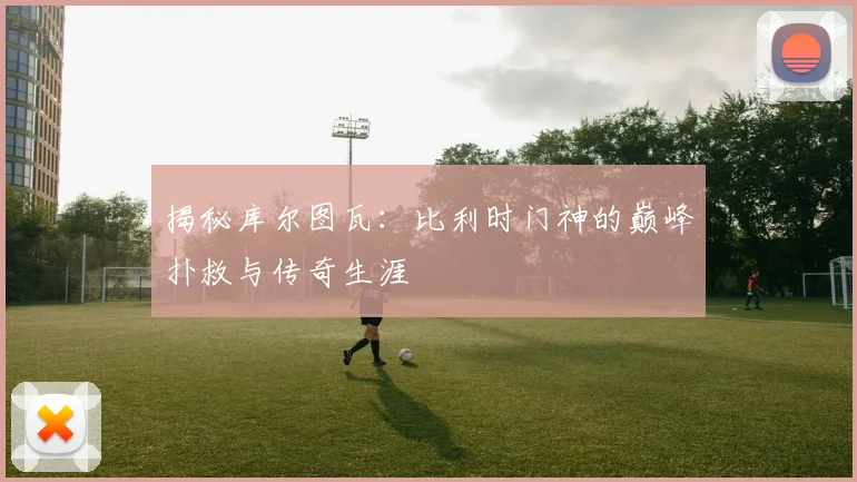 揭秘库尔图瓦：比利时门神的巅峰扑救与传奇生涯