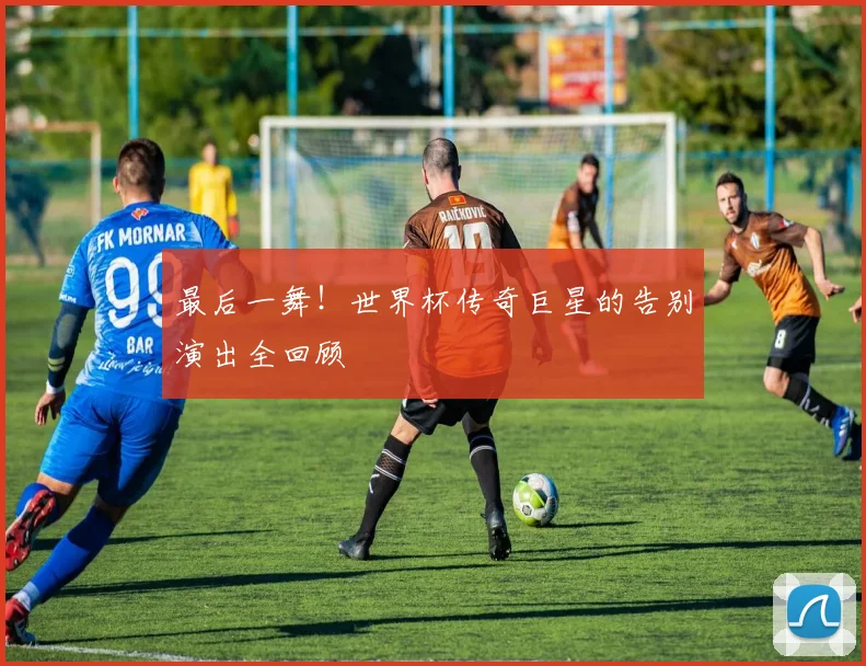最后一舞!世界杯传奇巨星的告别演出全回顾