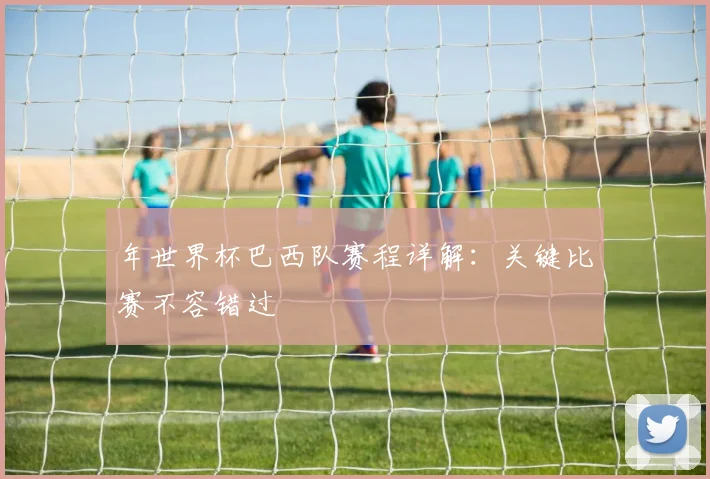 年世界杯巴西队赛程详解：关键比赛不容错过