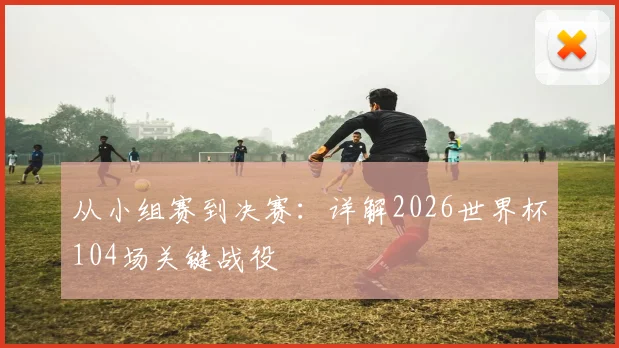 从小组赛到决赛：详解2026世界杯104场关键战役