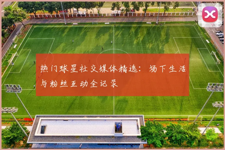 热门球星社交媒体精选：场下生活与粉丝互动全记录