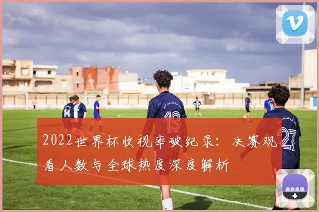 2022世界杯收视率破纪录：决赛观看人数与全球热度深度解析