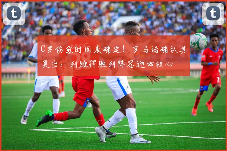 C罗伤愈时间表确定！罗马诺确认其复出，利雅得胜利阵容迎回核心